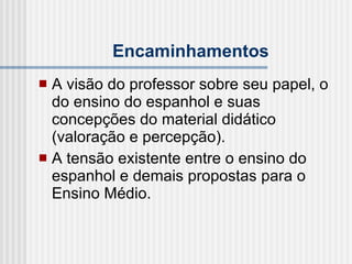 Encaminhamentos A visão do professor sobre seu papel, o do ensino do espanhol e suas concepções do material didático (valoração e percepção). A tensão existente entre o ensino do espanhol e demais propostas para o Ensino Médio. 
