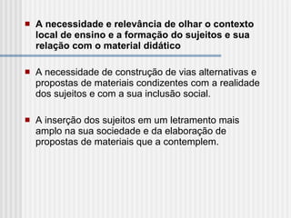 A necessidade e relevância de olhar o contexto local de ensino e a formação do sujeitos e sua relação com o material didático A necessidade de construção de vias alternativas e propostas de materiais condizentes com a realidade dos sujeitos e com a sua inclusão social. A inserção dos sujeitos em um letramento mais amplo na sua sociedade e da elaboração de propostas de materiais que a contemplem. 