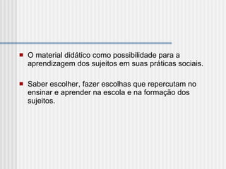 O material didático como possibilidade para a aprendizagem dos sujeitos em suas práticas sociais. Saber escolher, fazer escolhas que repercutam no ensinar e aprender na escola e na formação dos sujeitos.  