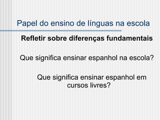 Papel do ensino de línguas na escola Refletir sobre diferenças fundamentais   Que significa ensinar espanhol na escola? Que significa ensinar espanhol em cursos livres?  