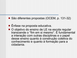São diferentes propostas (OCEM, p. 131-32)   Ênfase na proposta educativa. O objetivo do ensino de LE na escola regular transcende o “fim em si mesmo”. É fundamental a interação com outras disciplinas e o papel desse ensino quanto à construção coletiva do conhecimento e quanto à formação para a cidadania.  
