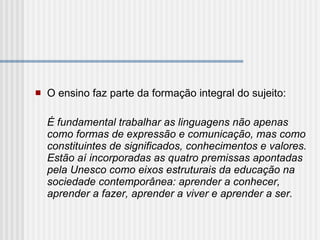   O ensino faz parte da formação integral do sujeito:   É fundamental trabalhar as linguagens não apenas como formas de expressão e comunicação, mas como constituintes de significados, conhecimentos e valores. Estão aí incorporadas as quatro premissas apontadas pela Unesco como eixos estruturais da educação na sociedade contemporânea: aprender a conhecer, aprender a fazer, aprender a viver e aprender a ser.   