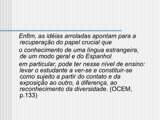 Enfim, as idéias arroladas apontam para a recuperação do papel crucial que o conhecimento de uma língua estrangeira, de um modo geral e do Espanhol em particular, pode ter nesse nível de ensino: levar o estudante a ver-se e constituir-se como sujeito a partir do contato e da exposição ao outro, à diferença, ao reconhecimento da diversidade . (OCEM, p.133)   