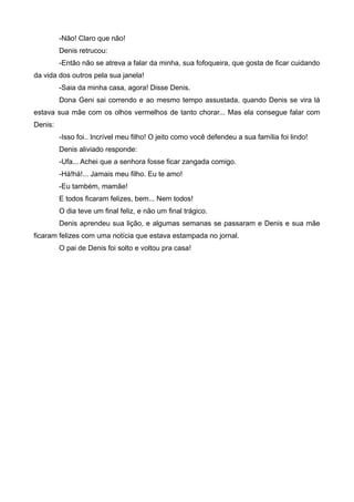 -Não! Claro que não!
Denis retrucou:
-Então não se atreva a falar da minha, sua fofoqueira, que gosta de ficar cuidando
da vida dos outros pela sua janela!
-Saia da minha casa, agora! Disse Denis.
Dona Geni sai correndo e ao mesmo tempo assustada, quando Denis se vira lá
estava sua mãe com os olhos vermelhos de tanto chorar... Mas ela consegue falar com
Denis:
-Isso foi.. Incrível meu filho! O jeito como você defendeu a sua família foi lindo!
Denis aliviado responde:
-Ufa... Achei que a senhora fosse ficar zangada comigo.
-Há!há!... Jamais meu filho. Eu te amo!
-Eu também, mamãe!
E todos ficaram felizes, bem... Nem todos!
O dia teve um final feliz, e não um final trágico.
Denis aprendeu sua lição, e algumas semanas se passaram e Denis e sua mãe
ficaram felizes com uma notícia que estava estampada no jornal.
O pai de Denis foi solto e voltou pra casa!
 