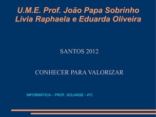U.M.E. Prof. João Papa Sobrinho
Livia Raphaela e Eduarda Oliveira



                   SANTOS 2012


       CONHECER PARA VALORIZAR


   INFORMÁTICA – PROF. SOLANGE - 4ºC
 