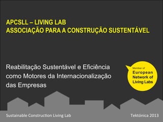APCSLL – LIVING LAB
ASSOCIAÇÃO PARA A CONSTRUÇÃO SUSTENTÁVEL
Sustainable	
  Construc0on	
  Living	
  Lab	
   Tektónica	
  2013	
  
Reabilitação Sustentável e Eficiência
como Motores da Internacionalização
das Empresas
 