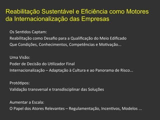 Os	
  Sen0dos	
  Captam:	
  
Reabilitação	
  como	
  Desaﬁo	
  para	
  a	
  Qualiﬁcação	
  do	
  Meio	
  Ediﬁcado	
  	
  
Que	
  Condições,	
  Conhecimentos,	
  Competências	
  e	
  Mo0vação...	
  
	
  
Uma	
  Visão:	
  
Poder	
  de	
  Decisão	
  do	
  U0lizador	
  Final	
  	
  
Internacionalização	
  –	
  Adaptação	
  à	
  Cultura	
  e	
  ao	
  Panorama	
  de	
  Risco...	
  
	
  
Protó0pos:	
  
Validação	
  transversal	
  e	
  transdisciplinar	
  das	
  Soluções	
  
	
  
Aumentar	
  a	
  Escala:	
  
O	
  Papel	
  dos	
  Atores	
  Relevantes	
  –	
  Regulamentação,	
  Incen0vos,	
  Modelos	
  ...	
  
Reabilitação Sustentável e Eficiência como Motores
da Internacionalização das Empresas	
  
 