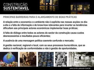 PRINCIPAIS BARREIRAS PARA O ALARGAMENTO DE BOAS PRÁTICAS
A relação entre a economia e o ambiente não é explícita nas nossas acções no dia-
a-dia e a falta de informação e de know-how relevantes para inverter as tendências
dificultam aos principais actores económicos implementar boas pr áticas;
A falta de diálogo entre todos os actores do sector da construção causa custos
desnecessários e resultados pouco eficientes;
A ausência de uma mensagem política coerente confunde o mercado;
A gestão nacional, regional e local, com os seus processos burocráticos, que se
dedica à verificação de conformidades e não à gestão de oportunidades.
 