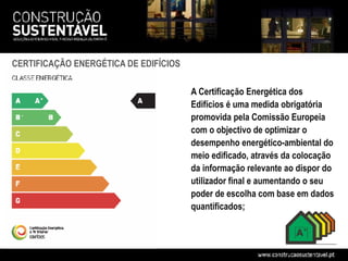 CERTIFICAÇÃO ENERGÉTICA DE EDIFÍCIOS

                                       A Certificação Energética dos
                                       Edifícios é uma medida obrigatória
                                       promovida pela Comissão Europeia
                                       com o objectivo de optimizar o
                                       desempenho energético-ambiental do
                                       meio edificado, através da colocação
                                       da informação relevante ao dispor do
                                       utilizador final e aumentando o seu
                                       poder de escolha com base em dados
                                       quantificados;
 