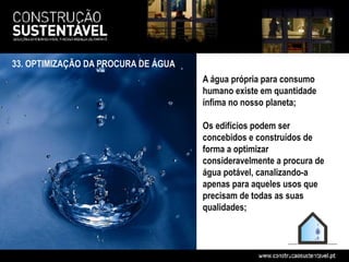 33. OPTIMIZAÇÃO DA PROCURA DE ÁGUA
                                     A água própria para consumo
                                     humano existe em quantidade
                                     ínfima no nosso planeta;

                                     Os edifícios podem ser
                                     concebidos e construídos de
                                     forma a optimizar
                                     consideravelmente a procura de
                                     água potável, canalizando-a
                                     apenas para aqueles usos que
                                     precisam de todas as suas
                                     qualidades;
 