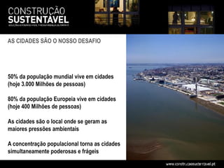 AS CIDADES SÃO O NOSSO DESAFIO




50% da população mundial vive em cidades
(hoje 3.000 Milhões de pessoas)

80% da população Europeia vive em cidades
(hoje 400 Milhões de pessoas)

As cidades são o local onde se geram as
maiores pressões ambientais

A concentração populacional torna as cidades
simultaneamente poderosas e frágeis
 
