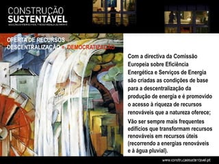OFERTA DE RECURSOS
DESCENTRALIZAÇÃO = DEMOCRATIZAÇÃO
                                    Com a directiva da Comissão
                                    Europeia sobre Eficiência
                                    Energética e Serviços de Energia
                                    são criadas as condições de base
                                    para a descentralização da
                                    produção de energia e é promovido
                                    o acesso à riqueza de recursos
                                    renováveis que a natureza oferece;
                                    Vão ser sempre mais frequentes
                                    edifícios que transformam recursos
                                    renováveis em recursos úteis
                                    (recorrendo a energias renováveis
                                    e à água pluvial).
 