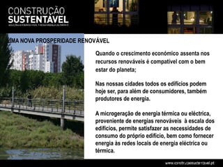 UMA NOVA PROSPERIDADE RENOVÁVEL

                          Quando o crescimento económico assenta nos
                          recursos renováveis é compatível com o bem
                          estar do planeta;

                          Nas nossas cidades todos os edifícios podem
                          hoje ser, para além de consumidores, também
                          produtores de energia.

                          A microgeração de energia térmica ou eléctrica,
                          proveniente de energias renováveis à escala dos
                          edifícios, permite satisfazer as necessidades de
                          consumo do próprio edifício, bem como fornecer
                          energia às redes locais de energia eléctrica ou
                          térmica.
 