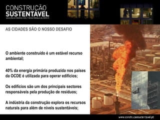 AS CIDADES SÃO O NOSSO DESAFIO




O ambiente construído é um estável recurso
ambiental;

40% da energia primária produzida nos países
da OCDE é utilizada para operar edifícios;

Os edifícios são um dos principais sectores
responsáveis pela produção de resíduos;

A indústria da construção explora os recursos
naturais para além de níveis sustentáveis;
 