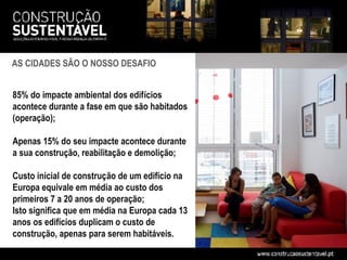 AS CIDADES SÃO O NOSSO DESAFIO


85% do impacte ambiental dos edifícios
acontece durante a fase em que são habitados
(operação);

Apenas 15% do seu impacte acontece durante
a sua construção, reabilitação e demolição;

Custo inicial de construção de um edifício na
Europa equivale em média ao custo dos
primeiros 7 a 20 anos de operação;
Isto significa que em média na Europa cada 13
anos os edifícios duplicam o custo de
construção, apenas para serem habitáveis.
 
