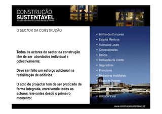 Todos os actores do sector da construção
têm de ser abordados individual e
colectivamente;
Deve ser feito um esforço adicional na
reabilitação de edifícios;
O acto de projectar tem de ser praticado de
forma integrada, envolvendo todos os
actores relevantes desde o primeiro
momento;
  Instituições Europeias
  Estados Membros
 Autarquias Locais
  Concessionárias
  Bancos
  Instituições de Crédito
  Seguradoras
  Promotores
  Mediadoras Imobiliárias
  Equipa de Projecto
  Empreiteiros
  Fornecedores de Soluções Construtivas
  Utilizador Final
O SECTOR DA CONSTRUÇÃO
 