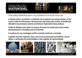PRINCIPAIS BARREIRAS PARA O ALARGAMENTO DE BOAS PRÁTICAS
A relação entre a economia e o ambiente não é explícita nas nossas acções no dia-
a-dia e a falta de informação e de know-how relevantes para inverter as tendências
dificultam aos principais actores económicos implementar boas práticas;
A falta de diálogo entre todos os actores do sector da construção causa custos
desnecessários e resultados pouco eficientes;
A ausência de uma mensagem política coerente confunde o mercado;
A gestão nacional, regional e local, com os seus processos burocráticos, que se
dedica à verificação de conformidades e não à gestão de oportunidades.
 