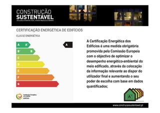 CERTIFICAÇÃO ENERGÉTICA DE EDIFÍCIOS
A Certificação Energética dos
Edifícios é uma medida obrigatória
promovida pela Comissão Europeia
com o objectivo de optimizar o
desempenho energético-ambiental do
meio edificado, através da colocação
da informação relevante ao dispor do
utilizador final e aumentando o seu
poder de escolha com base em dados
quantificados;
 