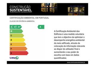 CERTIFICAÇÃO AMBIENTAL EM PORTUGAL
A Certificação Ambiental dos
Edifícios é uma medida voluntária
que tem o objectivo de optimizar o
desempenho energético-ambiental
do meio edificado, através da
colocação da informação relevante
ao dispor do utilizador final e
aumentando o seu poder de
escolha com base em dados
quantificados;
 