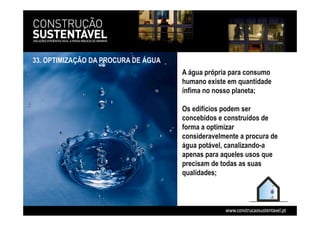 33. OPTIMIZAÇÃO DA PROCURA DE ÁGUA
A água própria para consumo
humano existe em quantidade
ínfima no nosso planeta;
Os edifícios podem ser
concebidos e construídos de
forma a optimizar
consideravelmente a procura de
água potável, canalizando-a
apenas para aqueles usos que
precisam de todas as suas
qualidades;
 
