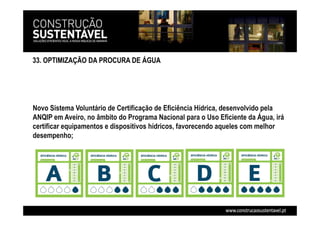 33. OPTIMIZAÇÃO DA PROCURA DE ÁGUA
Novo Sistema Voluntário de Certificação de Eficiência Hídrica, desenvolvido pela
ANQIP em Aveiro, no âmbito do Programa Nacional para o Uso Eficiente da Água, irá
certificar equipamentos e dispositivos hídricos, favorecendo aqueles com melhor
desempenho;
 