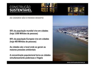 AS CIDADES SÃO O NOSSO DESAFIO
50% da população mundial vive em cidades
(hoje 3.000 Milhões de pessoas)
80% da população Europeia vive em cidades
(hoje 400 Milhões de pessoas)
As cidades são o local onde se geram as
maiores pressões ambientais
A concentração populacional torna as cidades
simultaneamente poderosas e frágeis
 