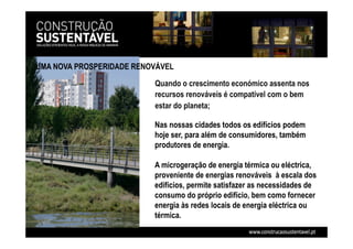 UMA NOVA PROSPERIDADE RENOVÁVEL
Quando o crescimento económico assenta nos
recursos renováveis é compatível com o bem
estar do planeta;
Nas nossas cidades todos os edifícios podem
hoje ser, para além de consumidores, também
produtores de energia.
A microgeração de energia térmica ou eléctrica,
proveniente de energias renováveis à escala dos
edifícios, permite satisfazer as necessidades de
consumo do próprio edifício, bem como fornecer
energia às redes locais de energia eléctrica ou
térmica.
 