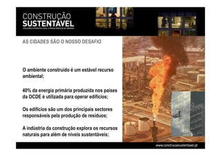 40% da energia primária produzida nos países
da OCDE é utilizada para operar edifícios;
Os edifícios são um dos principais sectores
responsáveis pela produção de resíduos;
A indústria da construção explora os recursos
naturais para além de níveis sustentáveis;
AS CIDADES SÃO O NOSSO DESAFIO
O ambiente construído é um estável recurso
ambiental;
 