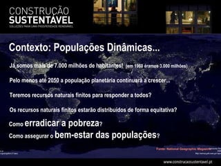 Como  erradicar a pobreza ? Como assegurar o  bem-estar das populações ? Fonte: National Geagraphic Magazine Já somos mais de 7.000 milhões de habitantes!  (em 1960 éramos 3.000 milhões)  Pelo menos até 2050 a população planetária continuará a crescer... Teremos recursos naturais finitos para responder a todos? Os recursos naturais finitos estarão distribuídos de forma equitativa? Contexto: Populações Dinâmicas...  