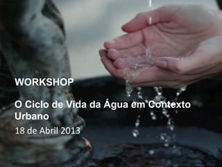 WORKSHOP

O Ciclo de Vida da Água em Contexto
Urbano
18	
  de	
  Abril	
  2013
 