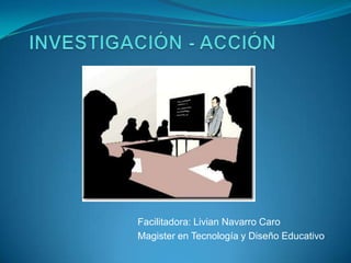 INVESTIGACIÓN - ACCIÓN Facilitadora: Livian Navarro Caro Magister en Tecnología y Diseño Educativo 