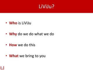 LiViJu?
• Who is LiViJu
• Why do we do what we do
• How we do this
• What we bring to you
 
