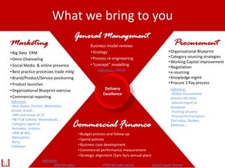 Commercial Finance
•Budget process and follow-up
•Spend policies
•Business case development
•Commercial performance measurement
•Strategic alignment (5yrs-3yrs-annual plan)
General Management
Business model reviews
•Strategy
•Process re-engineering
•“concept” modelling
Procurement
•Organizational Blueprint
•Category sourcing strategies
•Working Capital improvement
•Negotiation
•e-sourcing
•Knowledge mgmt
•Procure 2 Pay process
Marketing
•Big Data CRM
•Omni-Channeling
•Social Media & online presence
•Best practice processes trade mktg
•Brand/Product/Service positioning
•Product launches
•Organizational Blueprint exercise
•Commercial reporting
reference:
-ZBB AB-InBev -PPM AB-InBev Belux -Spend mgmt Telenet
reference:
-Global Procurement
director AB-Inbev
-Interim-mgmt at
Goodyear
-Training sessions
-Procurement projects:
Electrolux, Starbev,
Mobistar,…
reference:
-Akzo Nobel, Promat, Materialise
Dental, Ansell,...
-TME and Vision at JTI
-P&TT @ Gillette, Masterfoods, ...
-Category mgmt at
Heineken, Unilever
-CRM @ BGL,
Matsushita,
Barry
Callebaut
Delivery
Excellence
reference: i-Minds
What we bring to you
 
