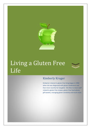 Living a Gluten Free
Life
Kimberly Kruger

Kimberly's interest in gluten-free living began in 1994
when she was diagnosed with gluten intolerance and
then more recently her daughter. She likes to share stuff
related to gluten free recipes, gluten-free food advice,
gift baskets, managing gluten sensitivity and much more.

 