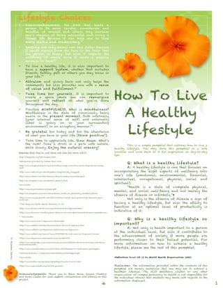 How To Live
A Healthy
Lifestyle
This is a simple pamphlet that outlines how to live a
healthy lifestyle. You may store this pamphlet in a safe
location and look back to it for inspiration on day-to-day
tips.
Q: What is a healthy lifestyle?
A: A healthy lifestyle is one that focuses on
incorporating the eight aspects of wellbeing into
one’s life (emotional, environmental, financial,
intellectual, occupational, physical, social and
spiritual).
“Health is a state of complete physical,
mental, and social well-being and not merely the
absence of disease or infirmity.”*
Not only is the absence of disease a sign of
having a healthy lifestyle, but also the ability to
function at an optimal level of productivity is
indicative of it.
Q: Why is a healthy lifestyle so
important?
A: Not only is health important to a person
at the individual level, but also it contributes to
the advancement of society if more people are
performing closer to their fullest potential. For
more information on how to achieve a healthy
lifestyle, please see the rest of this pamphlet.
*Definition based off of the World Health Organization (WHO).
Disclaimer: The information provided within the contents of this
pamphlet are merely guidelines that one may use to achieve a
healthier lifestyle. The UCSD Wellbeing Cluster or any other
organization on campus pertaining to health is not responsible for
the individual choices that students may make with regards to the
information displayed.
Lifestyle Choices
• Conscientiousness, the trait that leads a
person to be more careful, considerate and
mindful of oneself and others, may increase
one’s chances of being successful and living a
longer life because it can help one to live
more stable and moderately.21
• Smiling not only makes one feel better because
it sends signals from the face to the brain that
the person is happy, but also it impacts the
wellbeing of others since it sends a positive
message to them!22
• To live a healthy life, it is also important to
have a support system, whether that includes
friends, family, pets or others you may know in
your life.23
• Altruism and giving back not only helps the
community but also provides one with a sense
of value and fulfillment.25
• Take time for yourself. It is important to
create a space where you can reenergize
yourself and reflect on what you’ve done
throughout the day.
• Practice MINDFULNESS. What is mindfulness?
Mindfulness is the state of consciously being
aware in the present moment, both internally
(your internal sense of self) and externally
(what is going on in your surrounding
environment) in an accepting manner.26
• Be grateful for today and for the abundance
of what you have in your life (think positive!).
• Take time to appreciate life. Slow down. What’s
the rush? Take a stroll in a park with nature.
Walk slowly. Enjoy the natural scenery!
Sources (feel free to visit these web sites for more info!):
1
http://helpguide.org/life/sleeping.htm.
2
Information provided by Anthem Blue Cross.
3
http://www.sleepfoundation.org/article/how-sleep-works/how-much-sleep-do-we-really-
need.
4
http://www.nhlbi.nih.gov/health/public/sleep/healthy_sleep.pdf.
5
http://www.webmd.com/diet/features/beware-empty-calories?page=3.
6
http://en.wikipedia.org/wiki/Western_pattern_diet.
7
Unavailable
8
http://www.saynotogmos.org/paper.pdf
9
http://en.wikipedia.org/wiki/International_trade_of_genetically_modified_foods.
10
http://www.everydayhealth.com/diet-nutrition/weight-management/tips/measure-your-
waist.aspx.
11
Time Magazine Health Special featuring Dr. Oz.
12
http://www.drweil.com/drw/ecs/pyramid/press-foodpyramid.html.
13
http://www.doctoroz.com/blog/mao-shing-ni-lac-dom-phd/seaweed-miracle-vegetable-sea.
14, 15
Unavailable
16
http://www.rense.com/1.mpicons/acidalka.htm.
17
http://www.webmd.com/diet/features/diets-of-world-japanese-diet.
18
http://www.webmd.com/depression/guide/exercise-depression.
19
http://www.webmd.com/cancer/news/20060928/do-real-exercise-to-prevent-cancer
20
http://www.mayoclinic.com/health/exercise/HQ01676.
21
http://www.telegraph.co.uk/science/science-news/3353724/Secret-to-a-longer-life-being-
conscientious.html.
22
http://www.scientificamerican.com/article.cfm?id=smile-it-could-make-you-happier.
23
wellness.ucsd.edu/.../Importance%20of%20Social%20Support.ppt.
24
Unavailable
25
http://www.forbes.com/pictures/lmj45hgmi/how-to-live-to-102/.
26
http://www.explorefaith.org/tnh/tnh_pm.html.
1
Acknowledgements: Thank you to Shane Moise, Regina Fleming
and Karen Calfas for your support, consultation and editing on this
project.
©AlyeskaJuarez
4
 