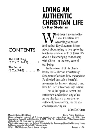 LIVING AN
                                           AUTHENTIC
                                           CHRISTIAN LIFE
                                           by Ray Stedman


                                           W
                                                 hat does it mean to live
                                                  a real Christian life?
                                                 According to pastor
                                    and author Ray Stedman, it isn’t
contents                            about about trying to live up to the
                                    teachings and example of Jesus. It’s
                                    about a life-changing relationship
the Real thing
(2 cor. 2:14–3:3) . . . . . . . 2 with Christ—at the very core of
                                    our being.
the secret                             In this excerpt of his classic
(2 cor. 3:4-6) . . . . . . . . . 20
                                    bestseller Authentic Christianity,
                                    Stedman reflects on how the apostle
                                    Paul relied on such a heartfelt
                                    awareness for his own strength, and
                                    how he used it to encourage others.
                                       This is the spiritual secret that
                                    can renew and refresh any of us
                                    as we also learn that we are not
                                    sufficient, in ourselves, for the real
                                    challenges facing us.
                                                             Mart De Haan
Managing editor: David sper                                             cover Photo: istockphoto
Unless otherwise indicated, all scripture quotations are taken from the Holy Bible, new
International Version®, niv®. copyright © 1973, 1978, 1984 by Biblica, Inc.™ Used by permission
of Zondervan. All rights reserved worldwide.
this booklet is excerpted from Authentic Christianity by Ray stedman, published by Discovery House
Publishers, a member of the RBc Ministries family.
© 2011 RBc Ministries, Grand Rapids, Michigan                                       Printed in UsA
 