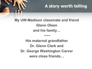 A story worth telling
My UW-Madison classmate and friend
Glenn Olsen
and his family…
~~~
His maternal grandfather
Dr. Glenn Clark and
Dr. George Washington Carver
were close friends…
 