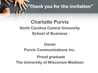 “Thank you for the invitation”
Charlotte Purvis
North Carolina Central University
School of Business
Owner
Purvis Communications Inc.
Proud graduate
The University of Wisconsin-Madison
 
