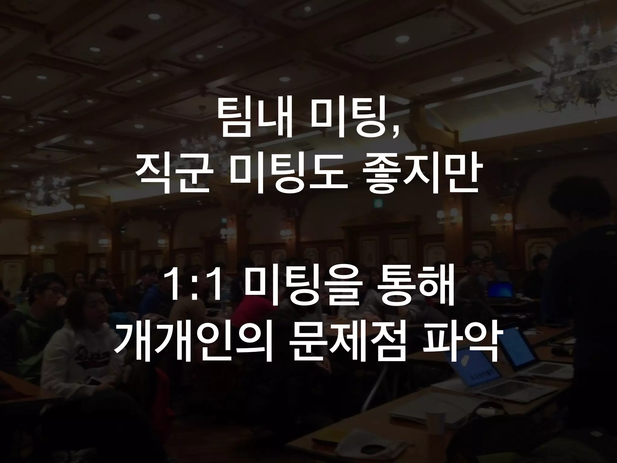 팀내 미팅,
직군 미팅도 좋지만
1:1 미팅을 통해
개개인의 문제점 파악
 