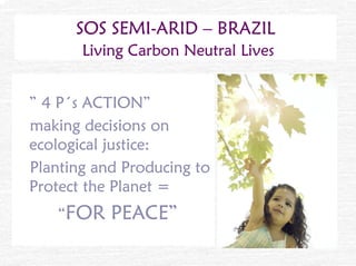 SOS SEMI-ARID – BRAZIL
       Living Carbon Neutral Lives


” 4 P´s ACTION”
making decisions on
ecological justice:
Planting and Producing to
Protect the Planet =
   “FOR    PEACE”
 
