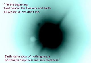 “ In the beginning,
God created the Heavens and Earth
all we see, all we don't see.




Earth was a soup of nothingness, a
bottomless emptiness and inky blackness.”