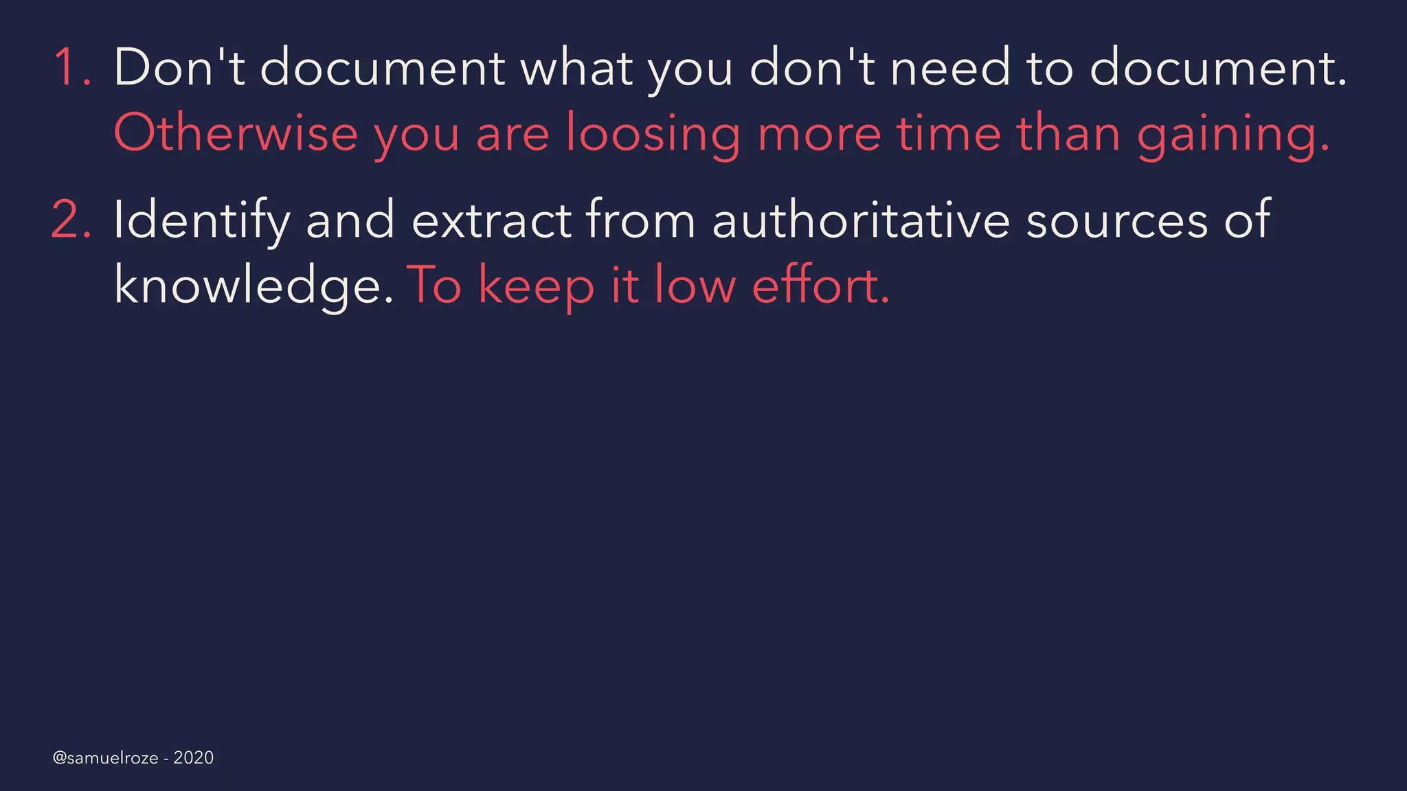1. Don't document what you don't need to document.
Otherwise you are loosing more time than gaining.
2. Identify and extract from authoritative sources of
knowledge. To keep it low effort.
@samuelroze - 2020
 
