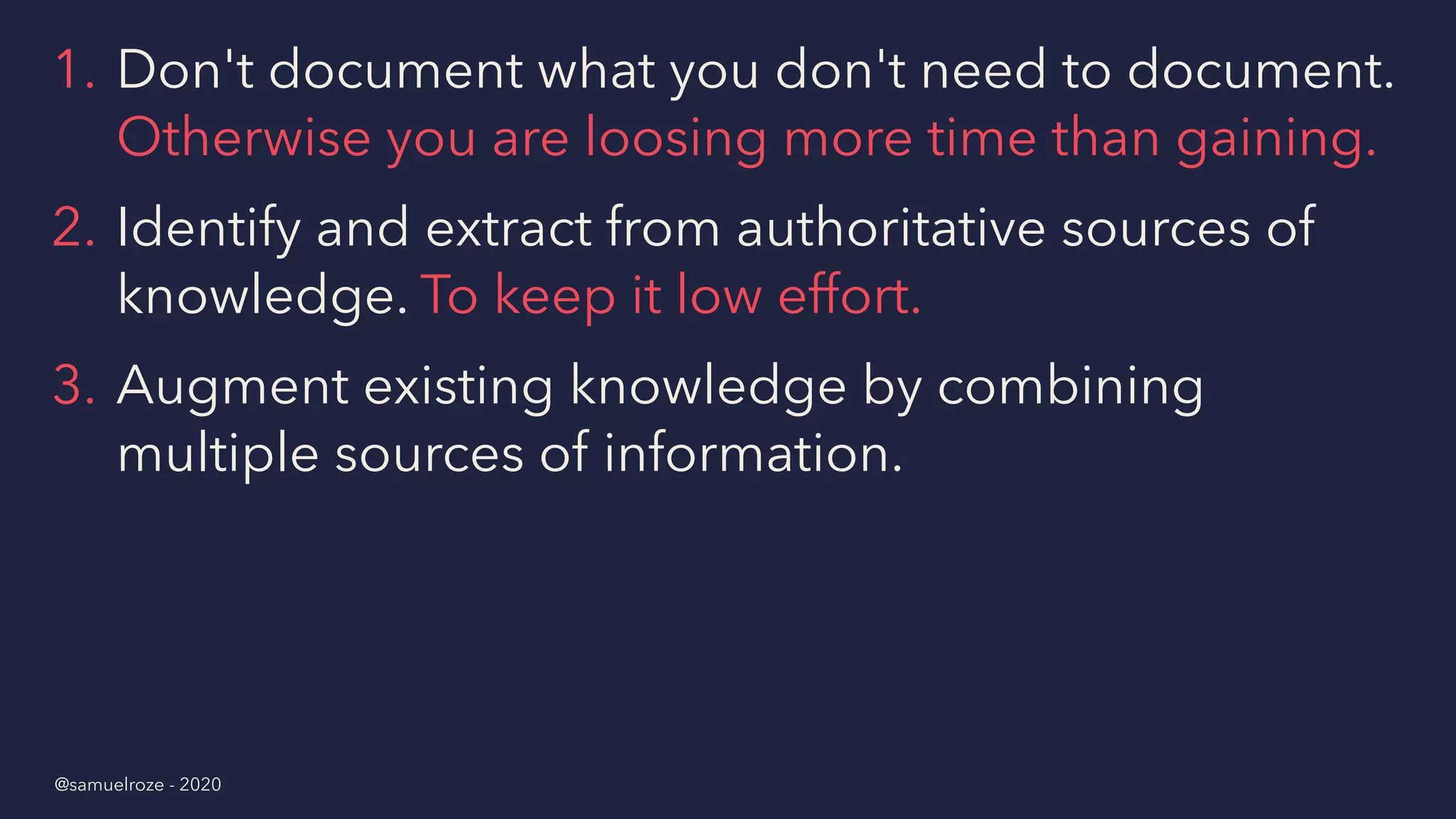 1. Don't document what you don't need to document.
Otherwise you are loosing more time than gaining.
2. Identify and extract from authoritative sources of
knowledge. To keep it low effort.
3. Augment existing knowledge by combining
multiple sources of information.
@samuelroze - 2020
 