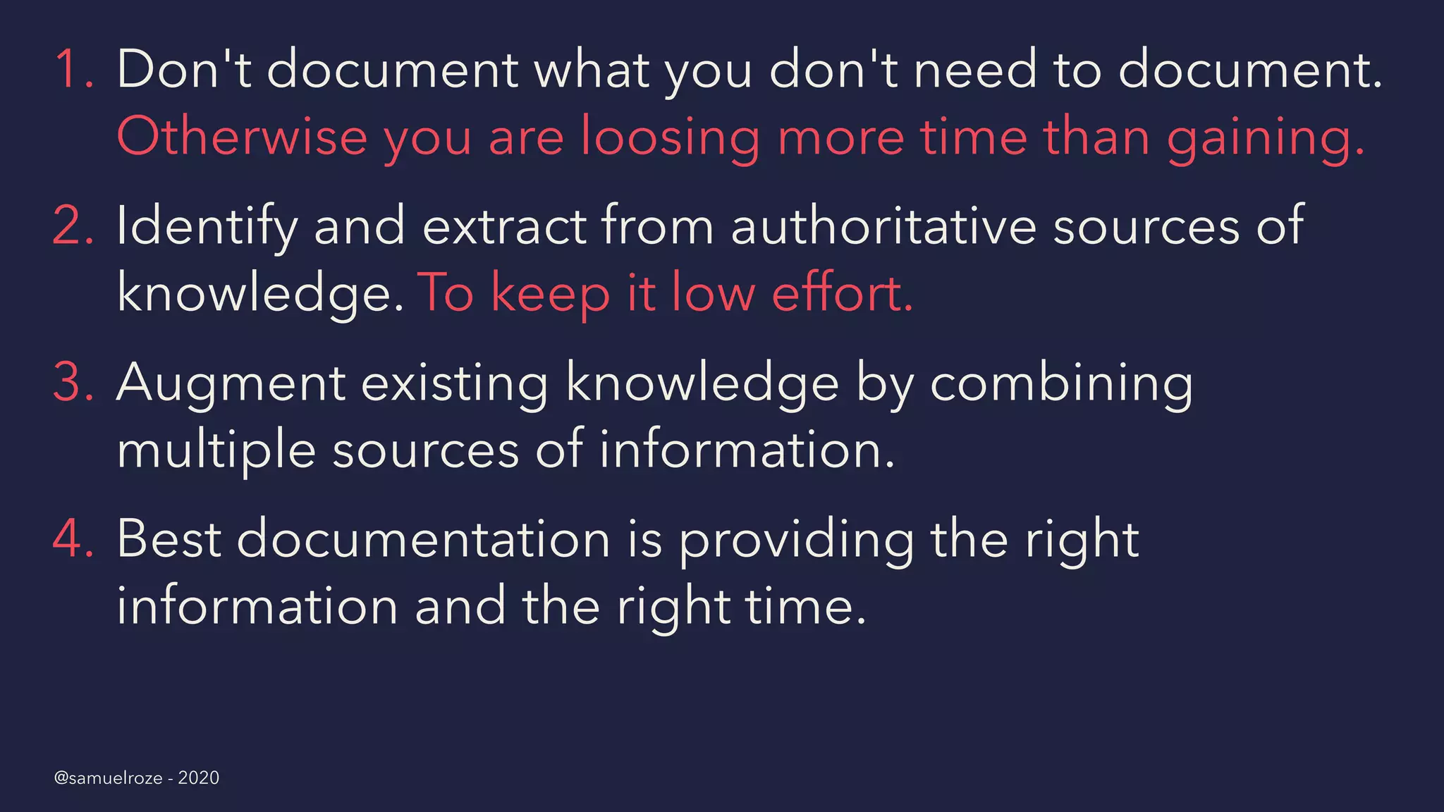 1. Don't document what you don't need to document.
Otherwise you are loosing more time than gaining.
2. Identify and extract from authoritative sources of
knowledge. To keep it low effort.
3. Augment existing knowledge by combining
multiple sources of information.
4. Best documentation is providing the right
information and the right time.
@samuelroze - 2020
 