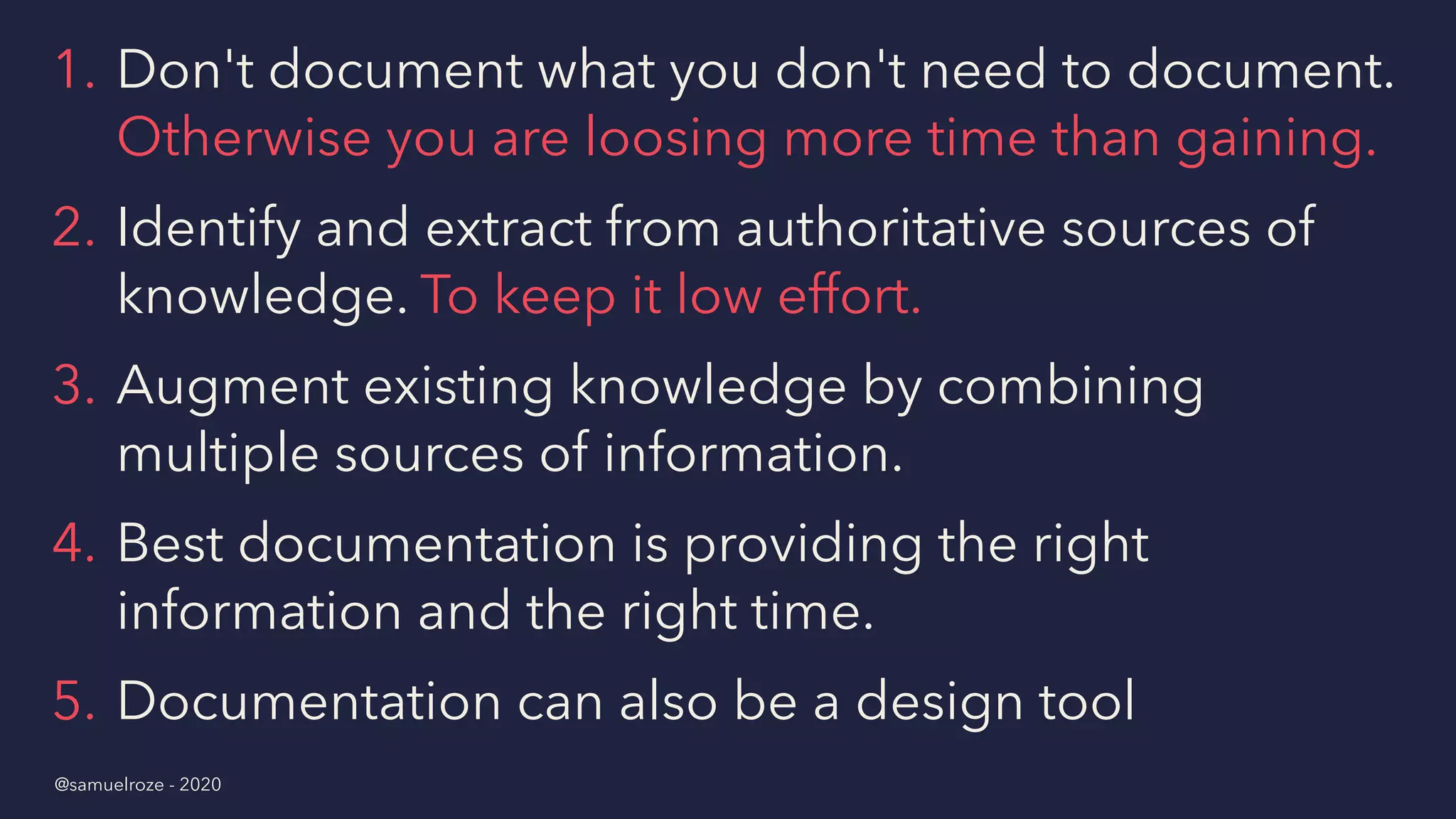 1. Don't document what you don't need to document.
Otherwise you are loosing more time than gaining.
2. Identify and extract from authoritative sources of
knowledge. To keep it low effort.
3. Augment existing knowledge by combining
multiple sources of information.
4. Best documentation is providing the right
information and the right time.
5. Documentation can also be a design tool
@samuelroze - 2020
 