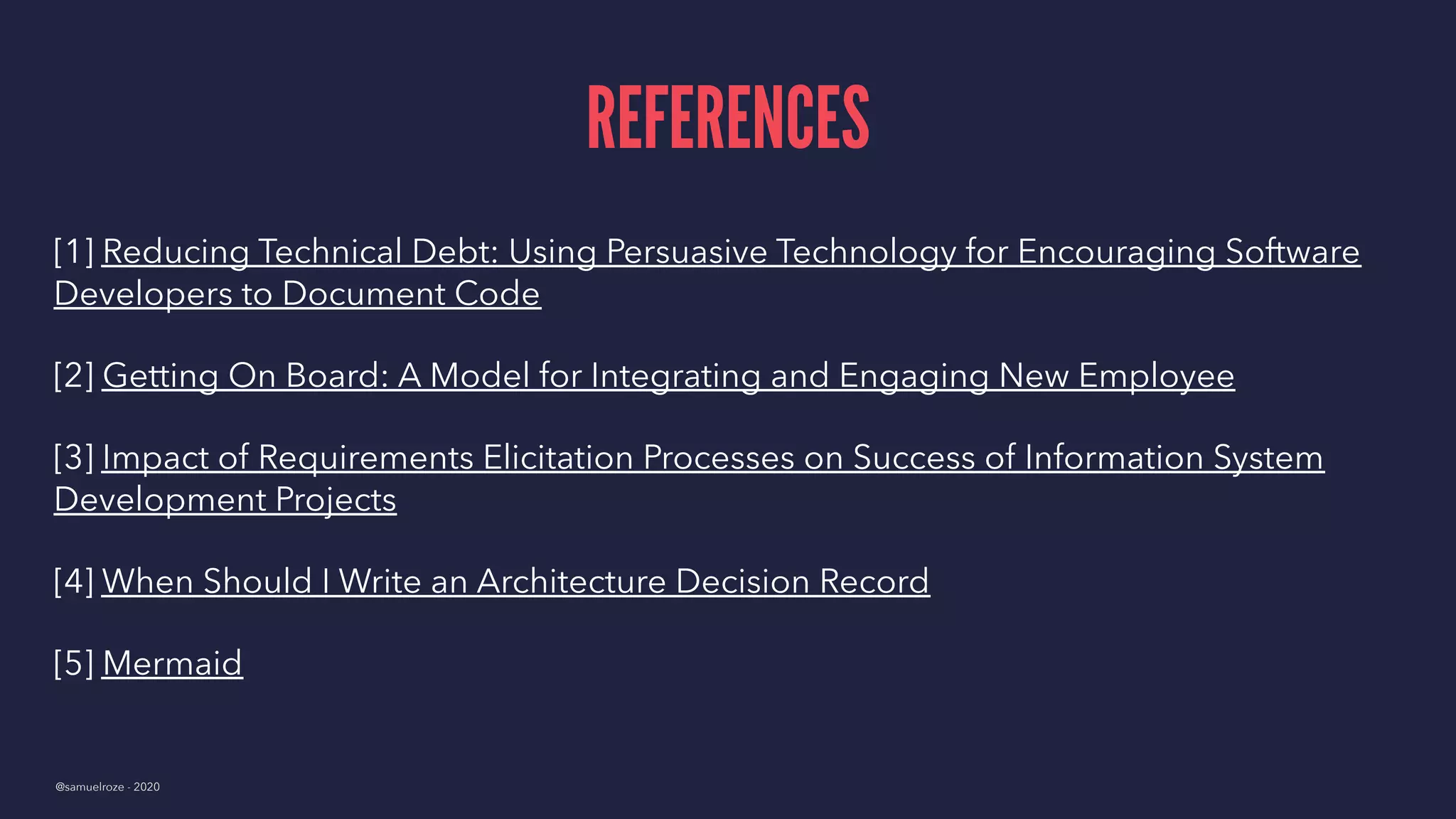 REFERENCES
[1] Reducing Technical Debt: Using Persuasive Technology for Encouraging Software
Developers to Document Code
[2] Getting On Board: A Model for Integrating and Engaging New Employee
[3] Impact of Requirements Elicitation Processes on Success of Information System
Development Projects
[4] When Should I Write an Architecture Decision Record
[5] Mermaid
@samuelroze - 2020
 