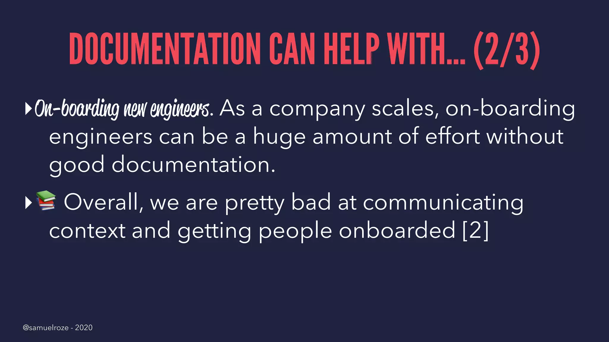 DOCUMENTATION CAN HELP WITH... (2/3)
▸On-boarding new engineers. As a company scales, on-boarding
engineers can be a huge amount of effort without
good documentation.
▸
!
Overall, we are pretty bad at communicating
context and getting people onboarded [2]
@samuelroze - 2020
 