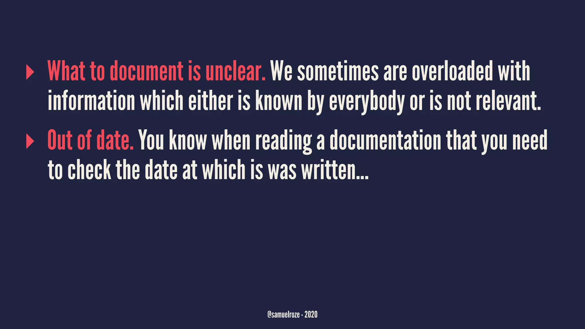 ▸ What to document is unclear. We sometimes are overloaded with
information which either is known by everybody or is not relevant.
▸ Out of date. You know when reading a documentation that you need
to check the date at which is was written...
@samuelroze - 2020
 