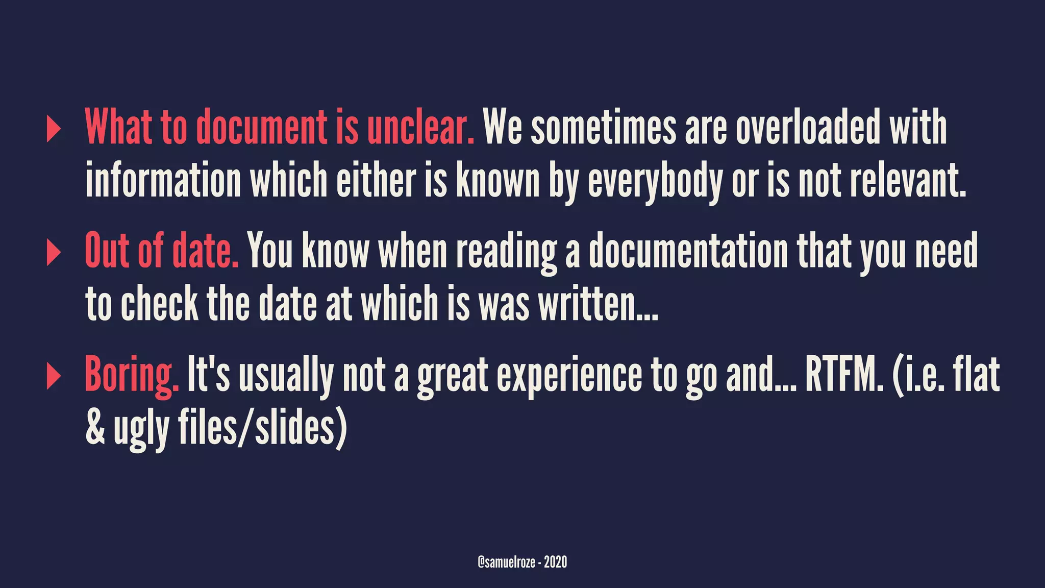 ▸ What to document is unclear. We sometimes are overloaded with
information which either is known by everybody or is not relevant.
▸ Out of date. You know when reading a documentation that you need
to check the date at which is was written...
▸ Boring. It's usually not a great experience to go and... RTFM. (i.e. flat
& ugly files/slides)
@samuelroze - 2020
 