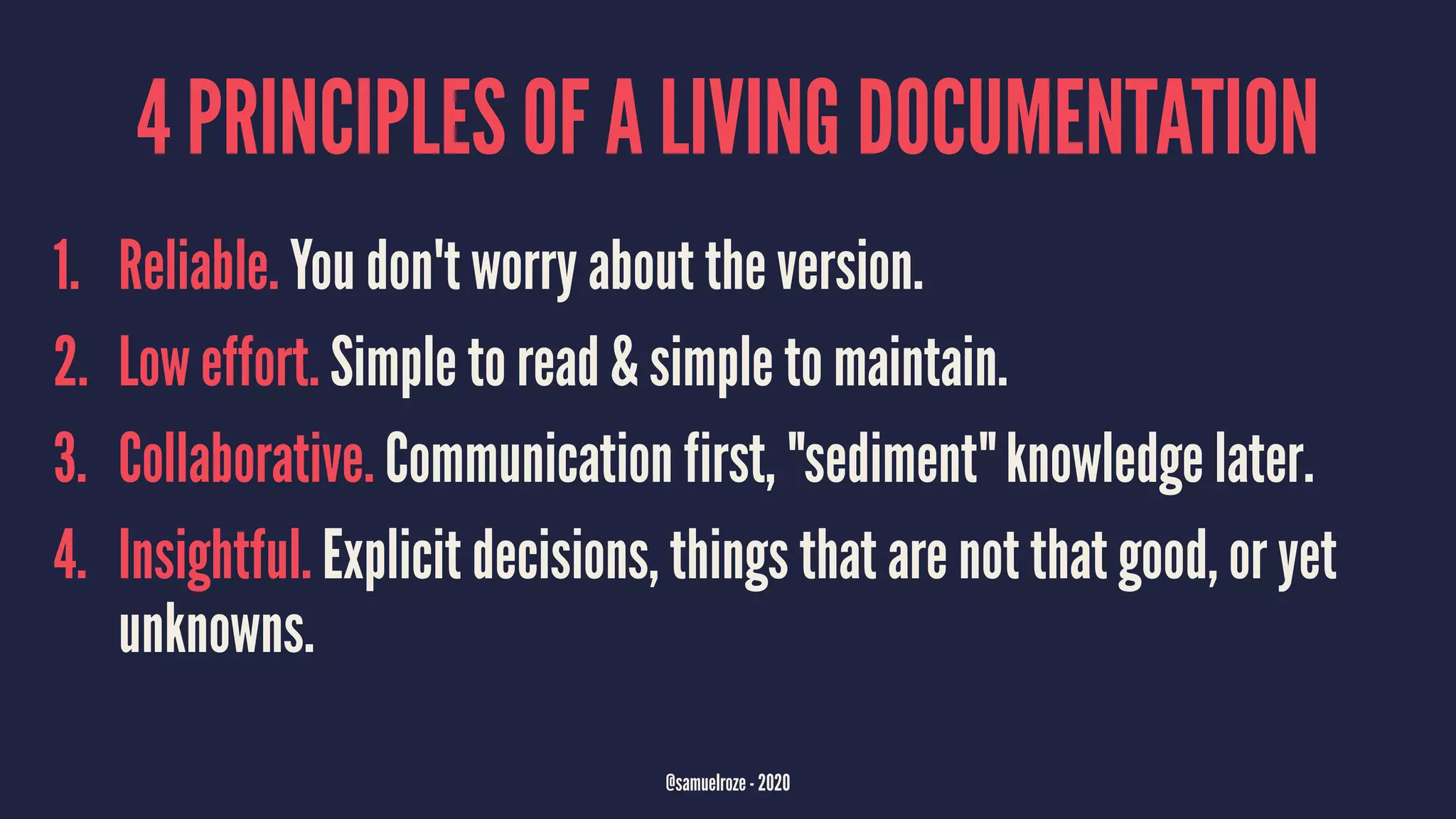 4 PRINCIPLES OF A LIVING DOCUMENTATION
1. Reliable. You don't worry about the version.
2. Low effort. Simple to read & simple to maintain.
3. Collaborative. Communication first, "sediment" knowledge later.
4. Insightful. Explicit decisions, things that are not that good, or yet
unknowns.
@samuelroze - 2020
 